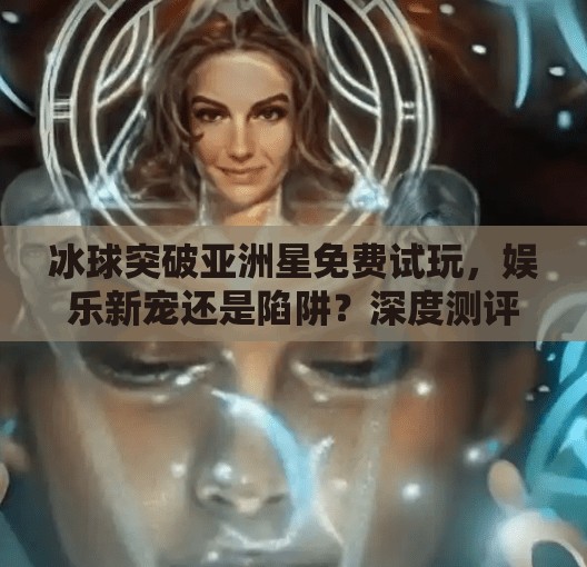 冰球突破亚洲星免费试玩，娱乐新宠还是陷阱？深度测评告诉你真相！冰球突破亚洲星免费试玩