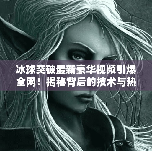 冰球突破最新豪华视频引爆全网！揭秘背后的技术与热血瞬间,冰球突破最新豪华视频