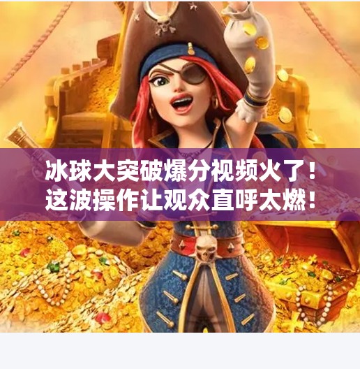 冰球大突破爆分视频火了！这波操作让观众直呼太燃！冰球大突破爆分视频