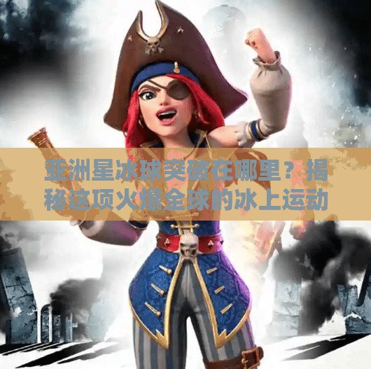 亚洲星冰球突破在哪里？揭秘这项火爆全球的冰上运动新潮流！亚洲星冰球突破在哪里