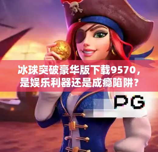 冰球突破豪华版下载9570，是娱乐利器还是成瘾陷阱？深度拆解这款爆款游戏的真相,冰球突破豪华版下载9570