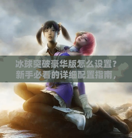 冰球突破豪华版怎么设置？新手必看的详细配置指南，轻松上手赢大奖！冰球突破豪华版怎么设置
