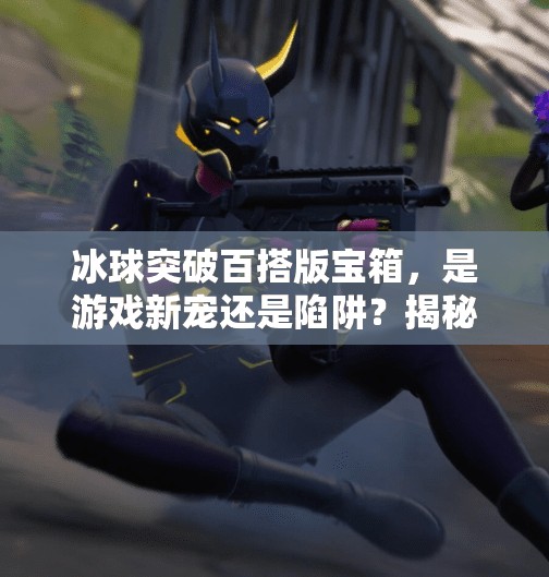 冰球突破百搭版宝箱，是游戏新宠还是陷阱？揭秘背后的真相！冰球突破百搭版宝箱