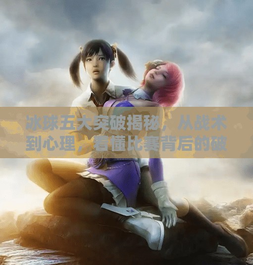 冰球五大突破揭秘，从战术到心理，看懂比赛背后的破局之道,冰球五个突破是什么意思