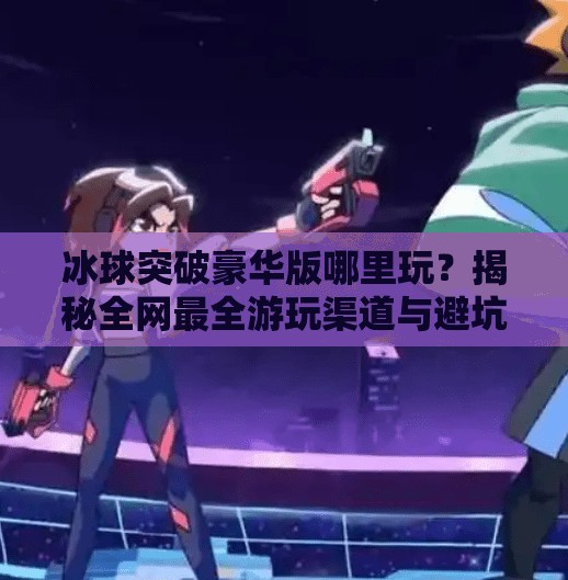 冰球突破豪华版哪里玩？揭秘全网最全游玩渠道与避坑指南！冰球突破豪华版在哪里玩