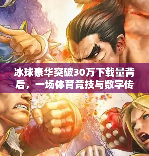 冰球豪华突破30万下载量背后，一场体育竞技与数字传播的完美共振,冰球豪华突破30万视频下载安装