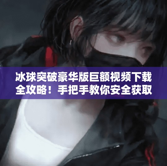 冰球突破豪华版巨额视频下载全攻略！手把手教你安全获取高清资源,冰球突破豪华版巨额视频怎么下载