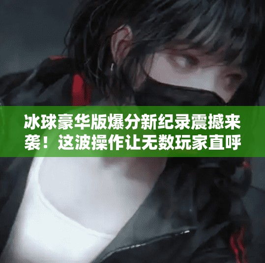 冰球豪华版爆分新纪录震撼来袭！这波操作让无数玩家直呼太上头！突破冰球豪华版爆分最新视频