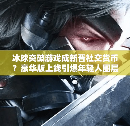 冰球突破游戏成新晋社交货币？豪华版上线引爆年轻人圈层狂欢！豪华冰球突破游戏