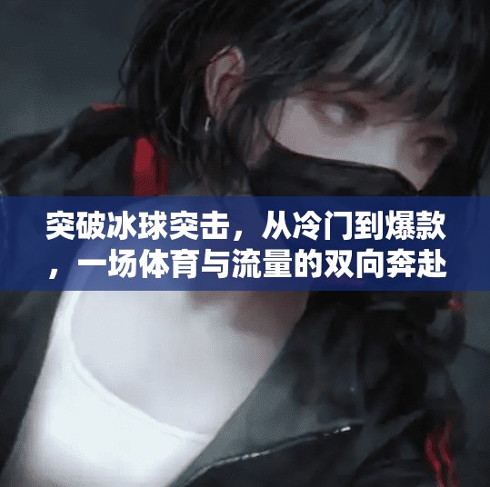 突破冰球突击,从冷门到爆款,一场体育与流量的双向奔赴,突破冰球突击 突破冰球突击,从冷门到爆款,一场体育与流量的双向奔赴,突破冰球突击