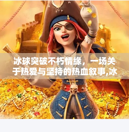 冰球突破不朽情缘，一场关于热爱与坚持的热血叙事,冰球突破不朽情缘