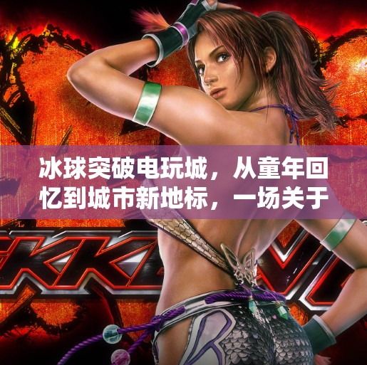 冰球突破电玩城，从童年回忆到城市新地标，一场关于娱乐与情感的沉浸式体验,冰球突破电玩城